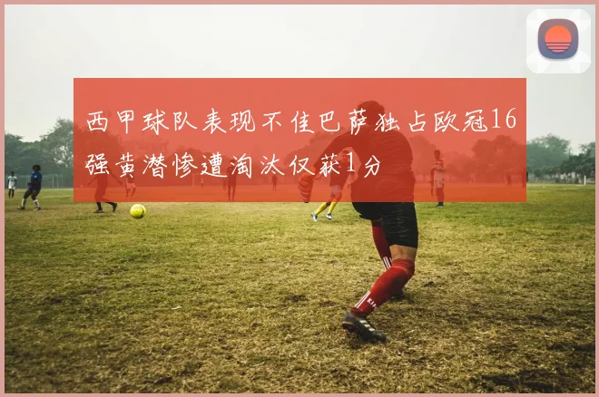西甲球队表现不佳巴萨独占欧冠16强黄潜惨遭淘汰仅获1分