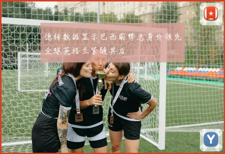 德转数据显示巴西前锋总身价领先全球英格兰紧随其后