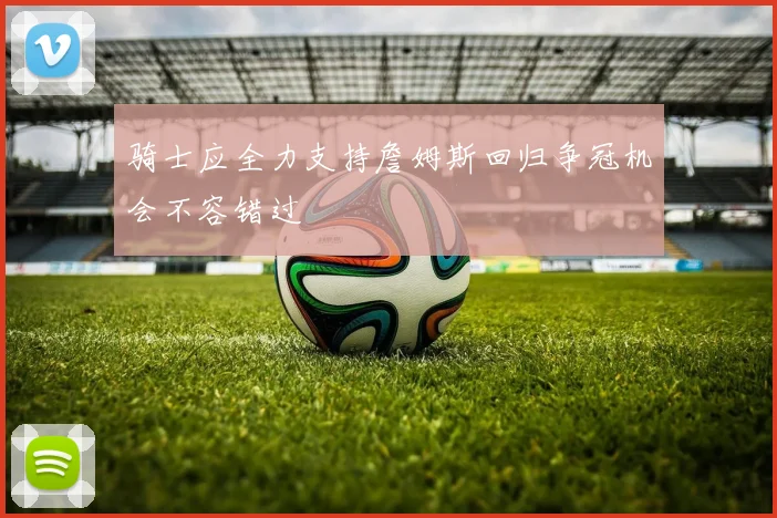 骑士应全力支持詹姆斯回归争冠机会不容错过