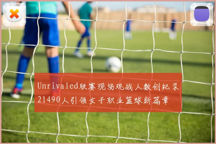 Unrivaled联赛现场观战人数创纪录21490人引领女子职业篮球新篇章