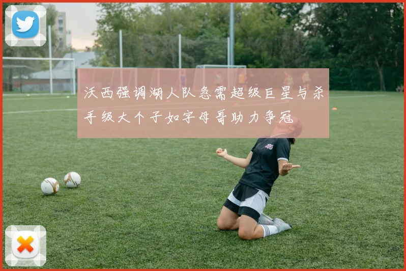 沃西强调湖人队急需超级巨星与杀手级大个子如字母哥助力争冠