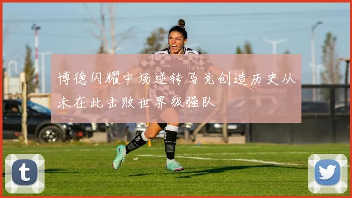 博德闪耀中场逆转马竞创造历史从未在此击败世界级强队