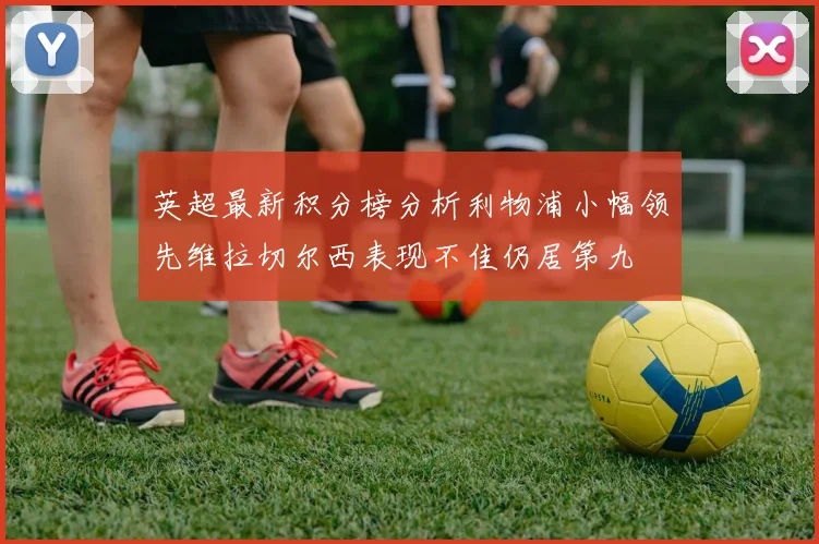 英超最新积分榜分析利物浦小幅领先维拉切尔西表现不佳仍居第九