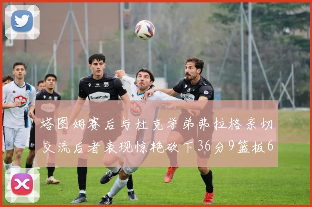 塔图姆赛后与杜克学弟弗拉格亲切交流后者表现惊艳砍下36分9篮板6助攻