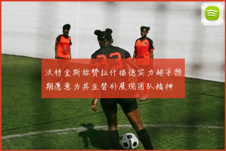 沃特金斯称赞拉什福德实力超乎预期愿意为其坐替补展现团队精神