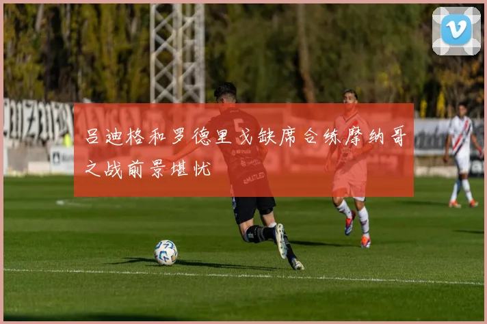 吕迪格和罗德里戈缺席合练摩纳哥之战前景堪忧
