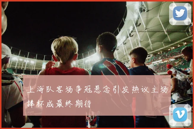 上海队客场争冠悬念引发热议主场捧杯成最终期待