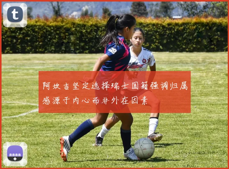 阿坎吉坚定选择瑞士国籍强调归属感源于内心而非外在因素