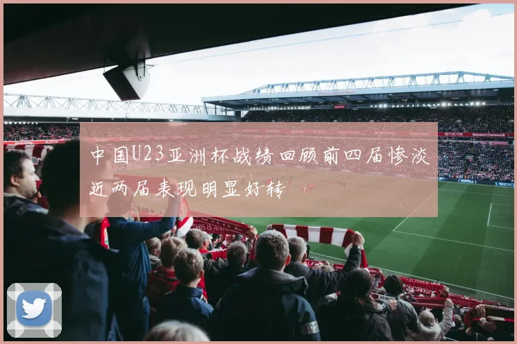 中国U23亚洲杯战绩回顾前四届惨淡近两届表现明显好转