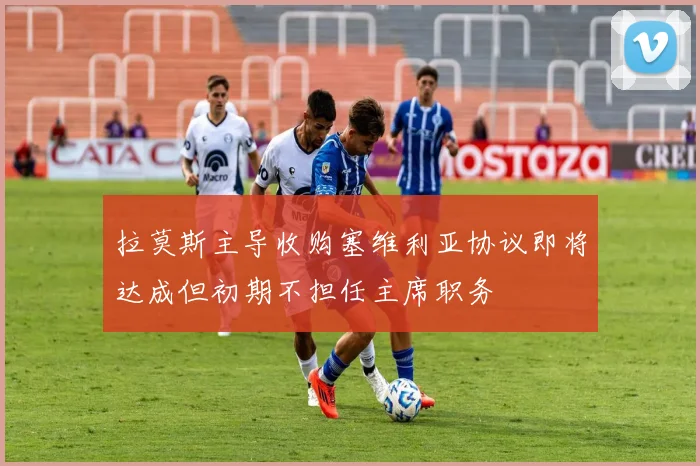 拉莫斯主导收购塞维利亚协议即将达成但初期不担任主席职务