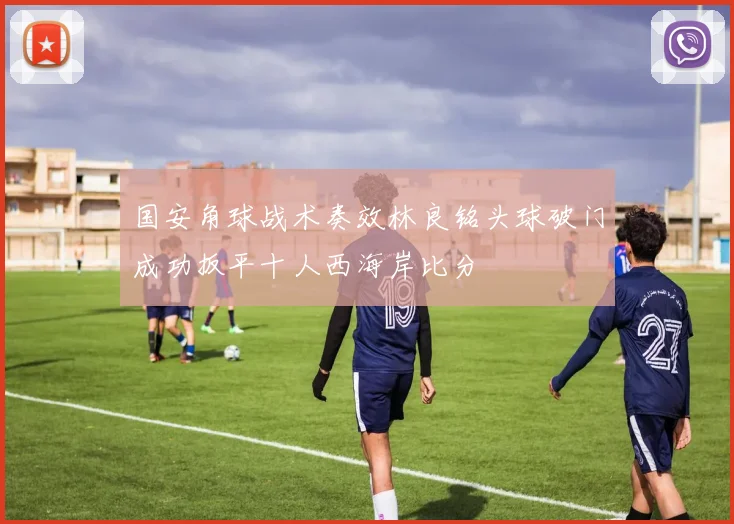 国安角球战术奏效林良铭头球破门成功扳平十人西海岸比分