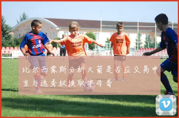 比尔西蒙斯分析火箭是否应交易申京与选秀权换取字母哥