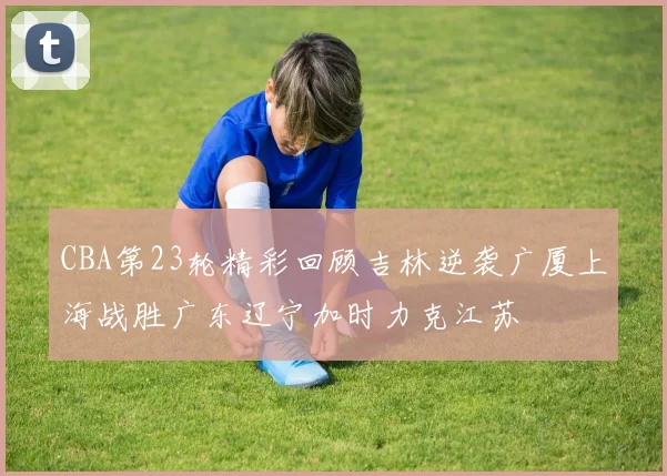 CBA第23轮精彩回顾吉林逆袭广厦上海战胜广东辽宁加时力克江苏