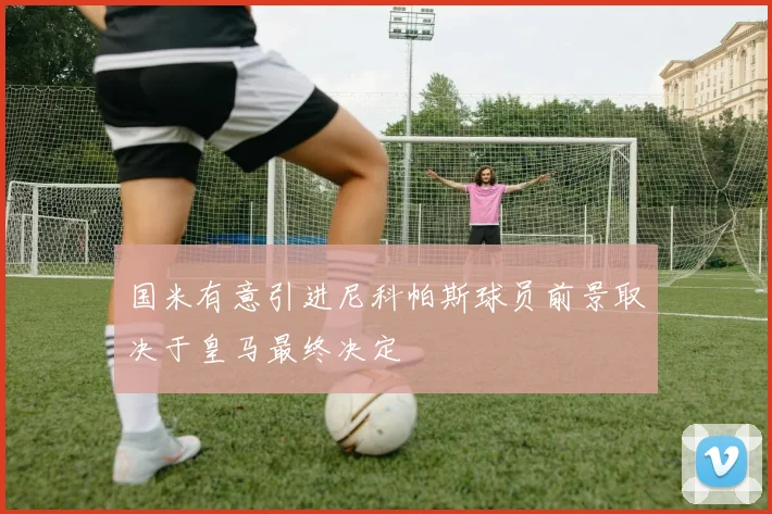 国米有意引进尼科帕斯球员前景取决于皇马最终决定
